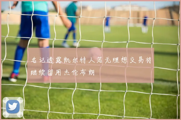 名记透露凯尔特人若无理想交易将继续留用杰伦布朗