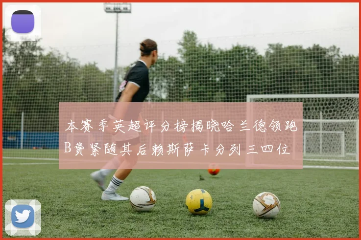 本赛季英超评分榜揭晓哈兰德领跑B费紧随其后赖斯萨卡分列三四位