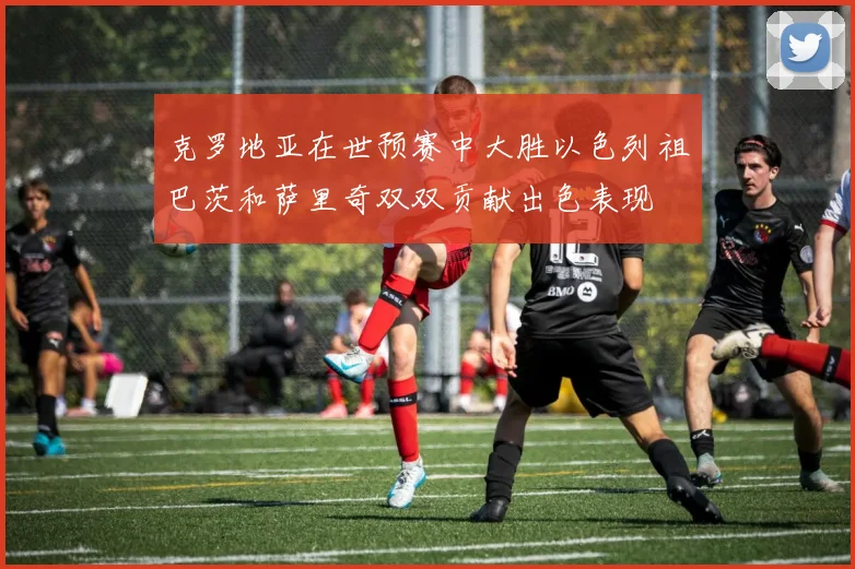 克罗地亚在世预赛中大胜以色列祖巴茨和萨里奇双双贡献出色表现