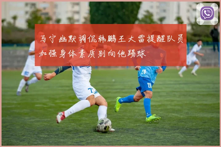 马宁幽默调侃韩鹏王大雷提醒队员加强身体素质别向他踢球