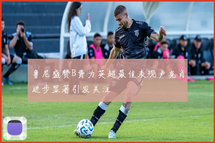 鲁尼盛赞B费为英超最佳表现卢克肖进步显著引发关注