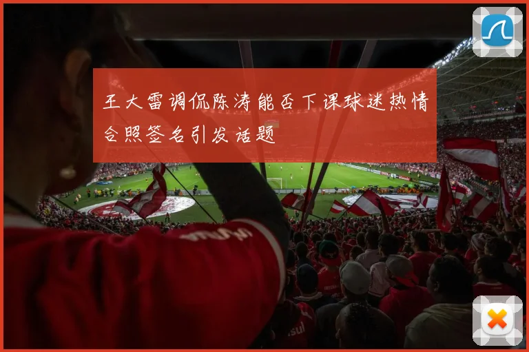 王大雷调侃陈涛能否下课球迷热情合照签名引发话题