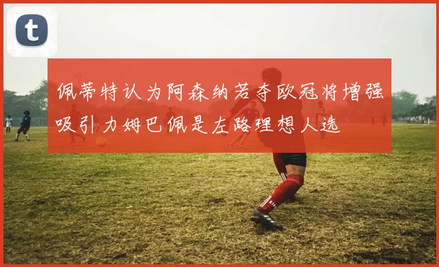 佩蒂特认为阿森纳若夺欧冠将增强吸引力姆巴佩是左路理想人选