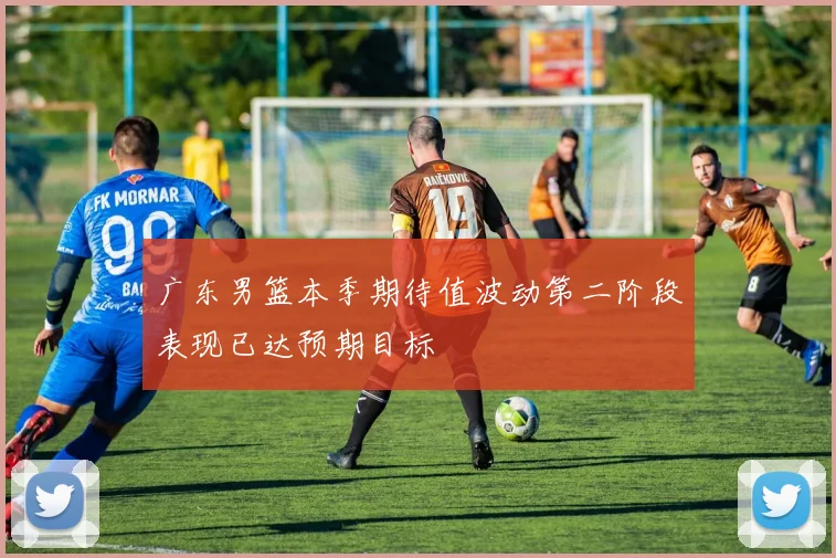 广东男篮本季期待值波动第二阶段表现已达预期目标