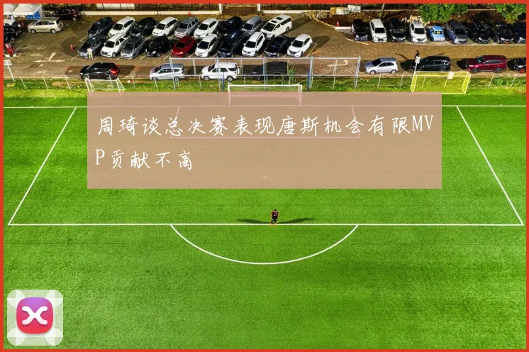 周琦谈总决赛表现唐斯机会有限MVP贡献不高