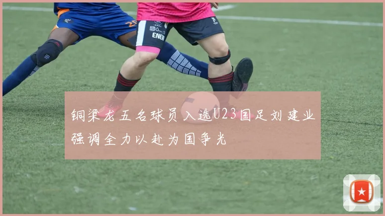 铜梁龙五名球员入选U23国足刘建业强调全力以赴为国争光