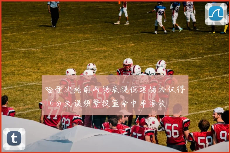 哈登次轮前两场表现低迷场均仅得16分失误频繁投篮命中率惨淡