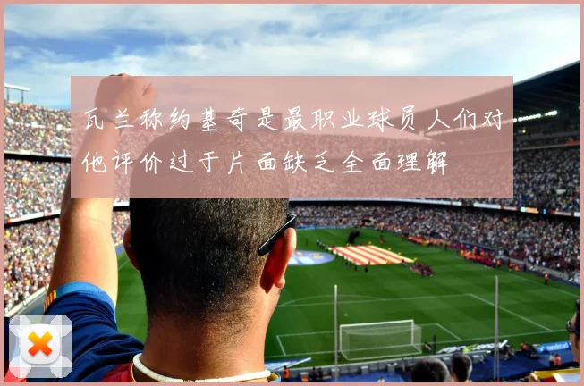 瓦兰称约基奇是最职业球员人们对他评价过于片面缺乏全面理解