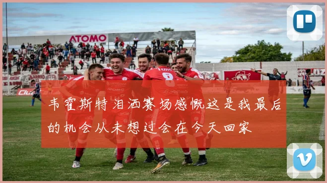 韦霍斯特泪洒赛场感慨这是我最后的机会从未想过会在今天回家