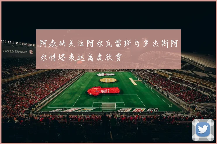 阿森纳关注阿尔瓦雷斯与罗杰斯阿尔特塔表达高度欣赏