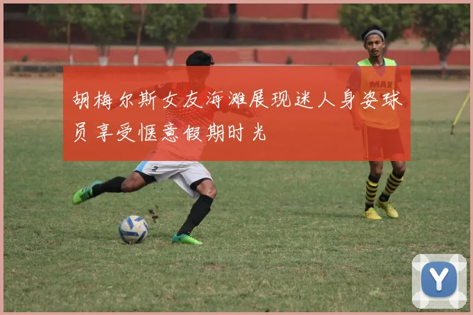 胡梅尔斯女友海滩展现迷人身姿球员享受惬意假期时光