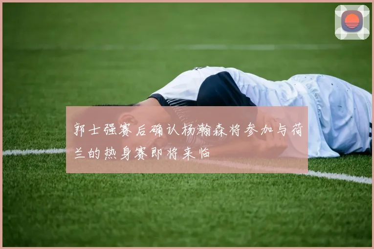郭士强赛后确认杨瀚森将参加与荷兰的热身赛即将来临
