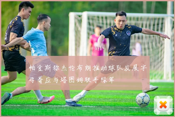帕金斯称杰伦布朗推动球队发展字母哥应与塔图姆联手绿军